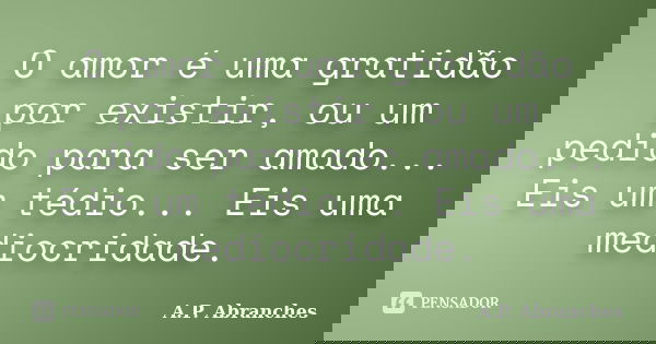 O amor é uma gratidão por existir, ou um pedido para ser amado... Eis um tédio... Eis uma mediocridade.... Frase de A.P. Abranches.
