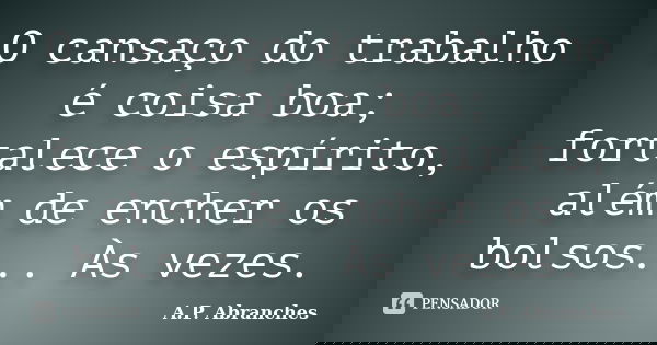 O cansaço do trabalho é coisa boa; fortalece o espírito, além de encher os bolsos... Às vezes.... Frase de A.P.Abranches.