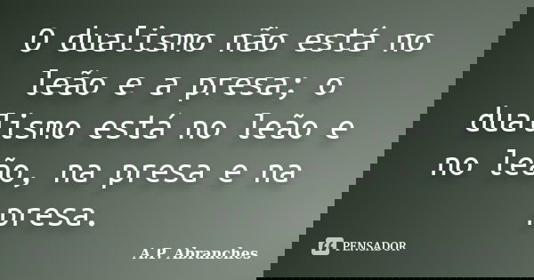 O dualismo não está no leão e a presa; o dualismo está no leão e no leão, na presa e na presa.... Frase de A.P.Abranches.
