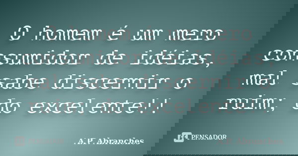 O homem é um mero consumidor de idéias, mal sabe discernir o ruim; do excelente!!... Frase de A.P.Abranches.