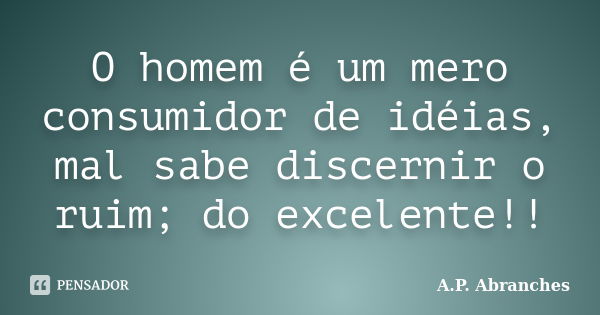 O homem é um mero consumidor de idéias, mal sabe discernir o ruim; do excelente!!... Frase de A.P.Abranches.