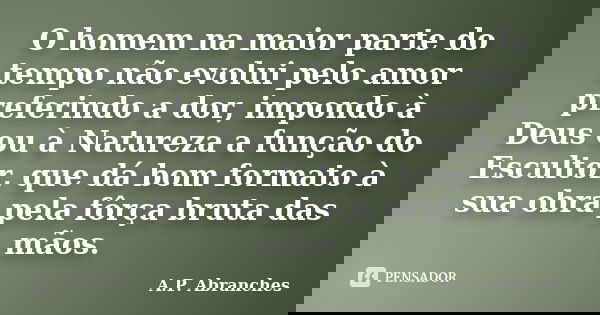 O homem na maior parte do tempo não evolui pelo amor preferindo a dor, impondo à Deus ou à Natureza a função do Escultor, que dá bom formato à sua obra pela fôr... Frase de A.P.Abranches.