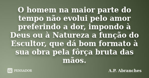 O homem na maior parte do tempo não evolui pelo amor preferindo a dor, impondo à Deus ou à Natureza a função do Escultor, que dá bom formato à sua obra pela fôr... Frase de A.P.Abranches.