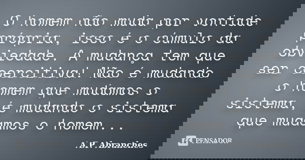 O homem não muda por vontade própria, isso é o cúmulo da obviedade. A mudança tem que ser coercitiva! Não é mudando o homem que mudamos o sistema, é mudando o s... Frase de A.P.Abranches.