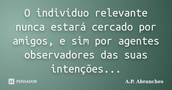 O indivíduo relevante nunca estará cercado por amigos, e sim por agentes observadores das suas intenções...... Frase de A.P.Abranches.