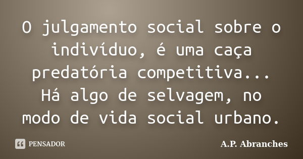 O julgamento social sobre o indivíduo, é uma caça predatória competitiva... Há algo de selvagem, no modo de vida social urbano.... Frase de A.P.Abranches.