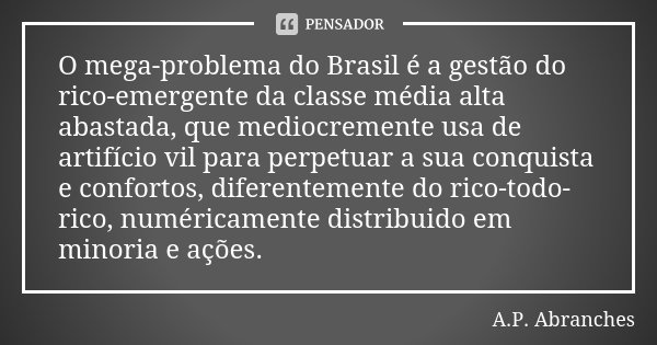 O mega-problema do Brasil é a gestão do rico-emergente da classe média alta abastada, que mediocremente usa de artifício vil para perpetuar a sua conquista e co... Frase de A.P.Abranches.