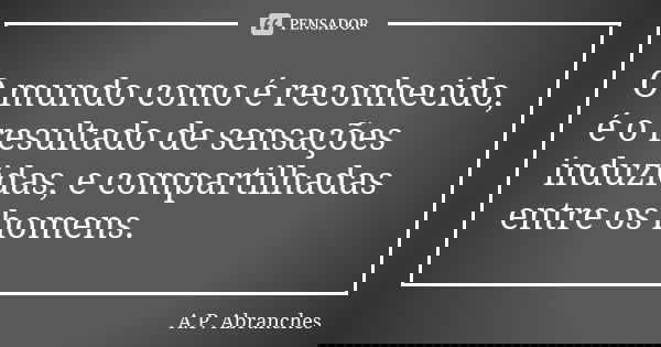 O mundo como é reconhecido, é o resultado de sensações induzidas, e compartilhadas entre os homens.... Frase de A.P.Abranches.