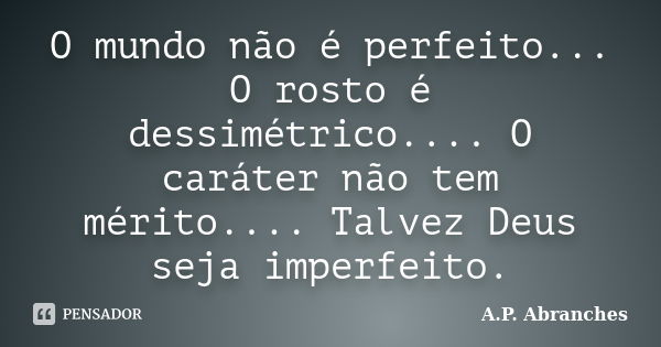 O mundo não é perfeito... O rosto é dessimétrico.... O caráter não tem mérito.... Talvez Deus seja imperfeito.... Frase de A.P. Abranches.