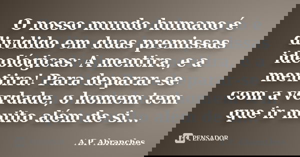 O nosso mundo humano é dividido em duas premissas ideológicas: A mentira, e a mentira! Para deparar-se com a verdade, o homem tem que ir muito além de si...... Frase de A.P.Abranches.