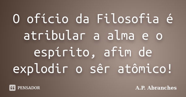 O ofício da Filosofia é atribular a alma e o espírito, afim de explodir o sêr atômico!... Frase de A.P.Abranches.