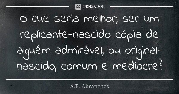 O que seria melhor; ser um replicante-nascido cópia de alguém admirável, ou original-nascido, comum e medíocre?... Frase de A.P.Abranches.