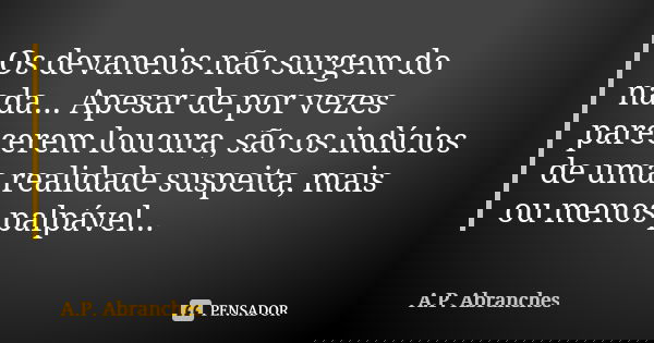 Os devaneios não surgem do nada... Apesar de por vezes parecerem loucura, são os indícios de uma realidade suspeita, mais ou menos palpável...... Frase de A.P.Abranches.
