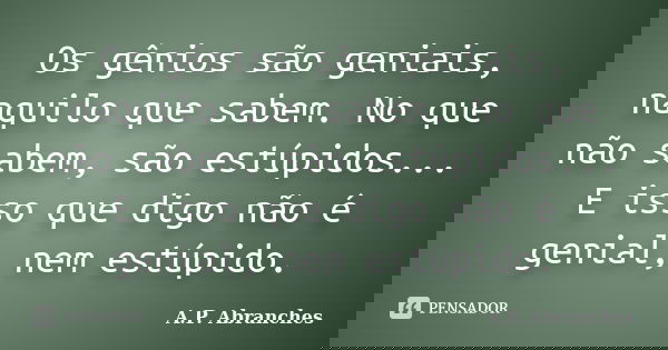 Os gênios são geniais, naquilo que sabem. No que não sabem, são estúpidos... E isso que digo não é genial, nem estúpido.... Frase de A.P.Abranches.