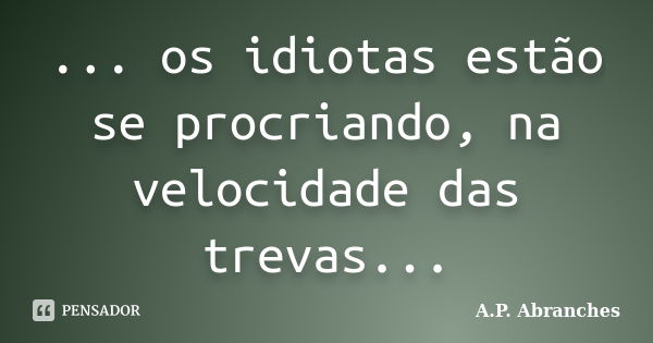 ... os idiotas estão se procriando, na velocidade das trevas...... Frase de A.P.Abranches.