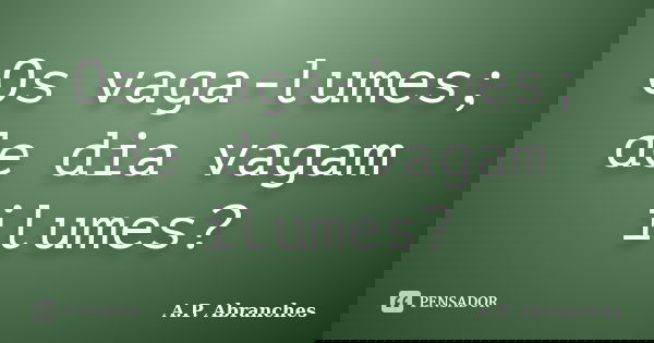 Os vaga-lumes; de dia vagam ilumes?... Frase de A.P.Abranches.