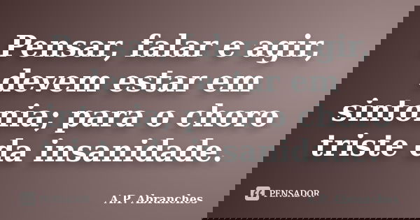 Pensar, falar e agir, devem estar em sintonia; para o choro triste da insanidade.... Frase de A.P.Abranches.