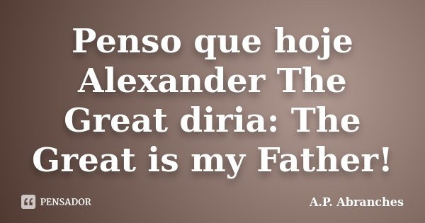 Penso que hoje Alexander The Great diria: The Great is my Father!... Frase de A.P.Abranches.