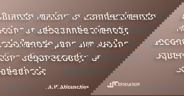 Quanto maior o conhecimento maior o desconhecimento, essencialmente por um valor superior desprezado; a sabedoria.... Frase de A.P.Abranches.
