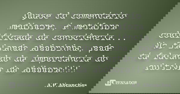 Quase td comentário medíocre, é metáfora codificada da consciência... Vc falando abobrinha, pode tá falando da importância do cultivo da abóbora!!!... Frase de A.P.Abranches.