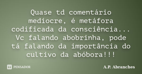 Quase td comentário medíocre, é metáfora codificada da consciência... Vc falando abobrinha, pode tá falando da importância do cultivo da abóbora!!!... Frase de A.P.Abranches.