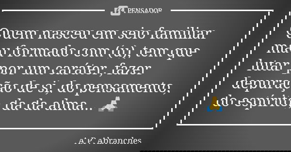 Quem nasceu em seio familiar mau formado com (u), tem que lutar por um caráter, fazer depuração de si, do pensamento, do espírito, da da alma... 🙏... Frase de A.P.Abranches.