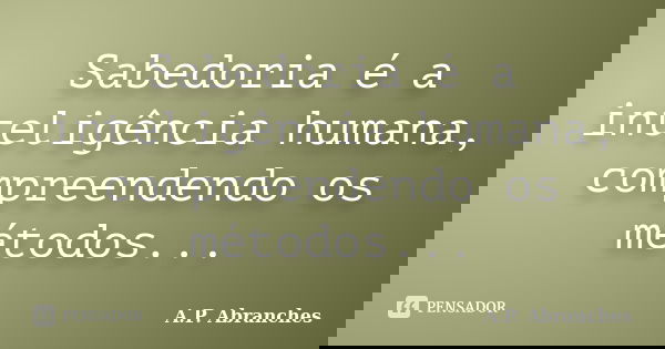 Sabedoria é a inteligência humana, compreendendo os métodos...... Frase de A.P.Abranches.
