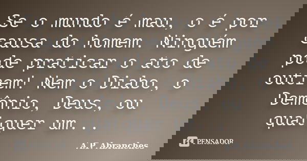 Se o mundo é mau, o é por causa do homem. Ninguém pode praticar o ato de outrem! Nem o Diabo, o Demônio, Deus, ou qualquer um...... Frase de A.P.Abranches.