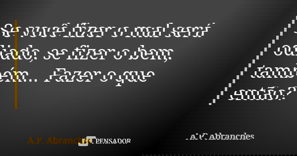 Se você fizer o mal será odiado, se fizer o bem, também... Fazer o que então?... Frase de A.P.Abranches.