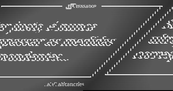 Ser justo, é nunca ultrapassar as medidas correspondentes...... Frase de A.P.Abranches.