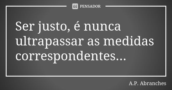 Ser justo, é nunca ultrapassar as medidas correspondentes...... Frase de A.P.Abranches.