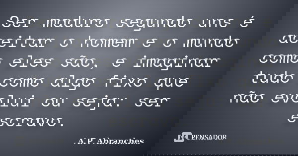 Ser maduro segundo uns é aceitar o homem e o mundo como eles são, e imaginar tudo como algo fixo que não evolui ou seja: ser escravo.... Frase de A.P.Abranches.