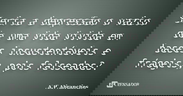 Seria a depressão o vazio de uma vida vivida em bases insustentáveis e frágeis; pois falseadas?... Frase de A.P.Abranches.
