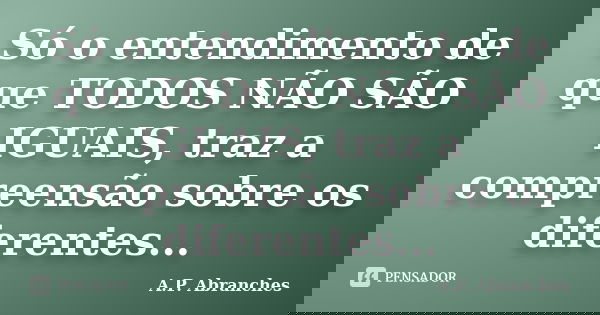 Só o entendimento de que TODOS NÃO SÃO IGUAIS, traz a compreensão sobre os diferentes...... Frase de A.P.Abranches.