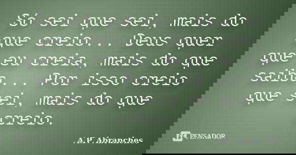 Só sei que sei, mais do que creio... Deus quer que eu creia, mais do que saiba... Por isso creio que sei, mais do que creio.... Frase de A.P.Abranches.