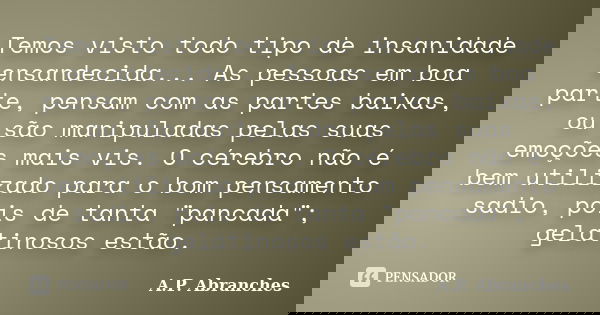 Temos visto todo tipo de insanidade ensandecida... As pessoas em boa parte, pensam com as partes baixas, ou são manipuladas pelas suas emoções mais vis. O céreb... Frase de A.P.Abranches.