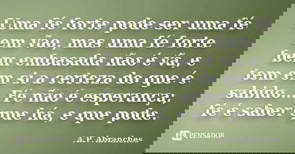 Uma fé forte pode ser uma fé em vão, mas uma fé forte bem embasada não é vã, e tem em si a certeza do que é sabido... Fé não é esperança; fé é saber que há, e q... Frase de A.P.Abranches.