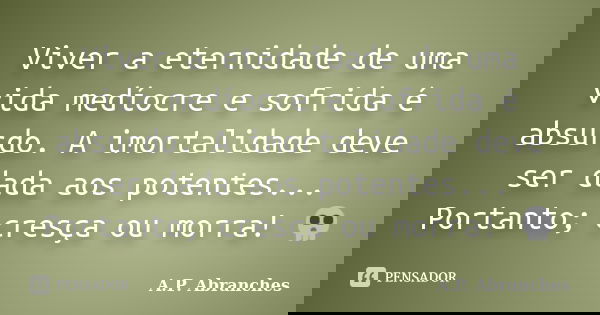Viver a eternidade de uma vida medíocre e sofrida é absurdo. A imortalidade deve ser dada aos potentes... Portanto; cresça ou morra! 💀... Frase de A.P.Abranches.