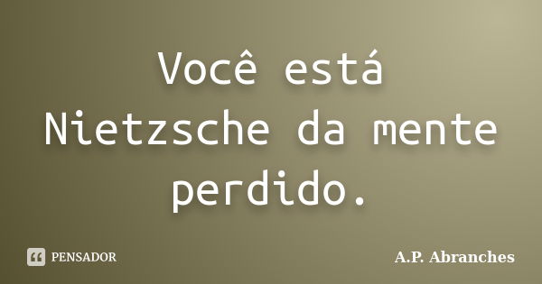 Você está Nietzsche da mente perdido.... Frase de A.P.Abranches.