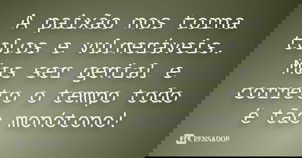 A paixão nos torna tolos e vulneráveis. Mas ser genial e correto o tempo todo é tão monótono!... Frase de desconheço.