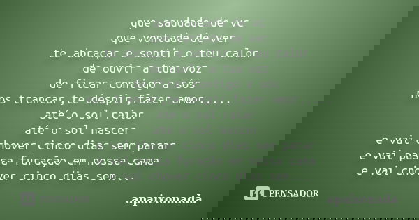 que saudade de vc que vontade de ver te abraçar e sentir o teu calor de ouvir a tua voz de ficar contigo a sós nos trancar,te despir,fazer amor..... até o sol r... Frase de apaixonada.
