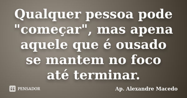 Qualquer pessoa pode "começar", mas apena aquele que é ousado se mantem no foco até terminar.... Frase de Ap. Alexandre Macedo.