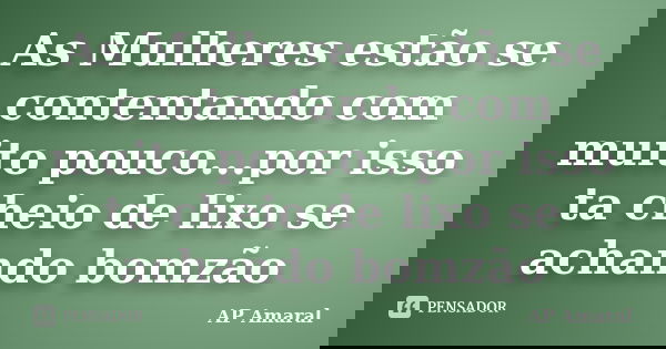 As Mulheres estão se contentando com muito pouco...por isso ta cheio de lixo se achando bomzão... Frase de AP Amaral.