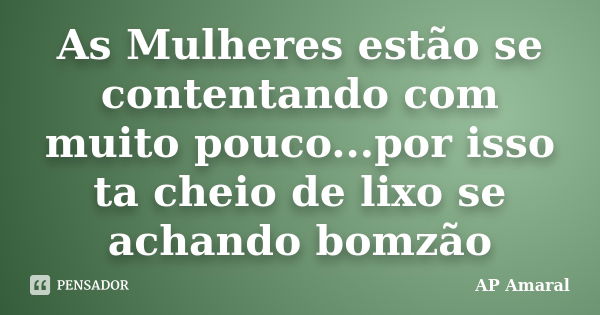 As Mulheres estão se contentando com muito pouco...por isso ta cheio de lixo se achando bomzão... Frase de AP Amaral.