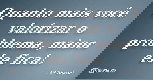 Quanto mais você valorizar o problema, maior ele fica!... Frase de AP Amaral.