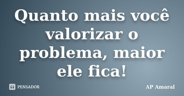 Quanto mais você valorizar o problema, maior ele fica!... Frase de AP Amaral.