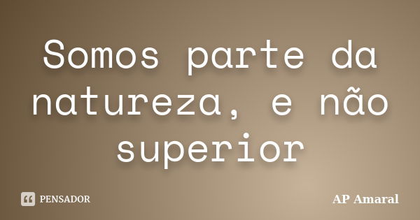 Somos parte da natureza, e não superior... Frase de AP Amaral.