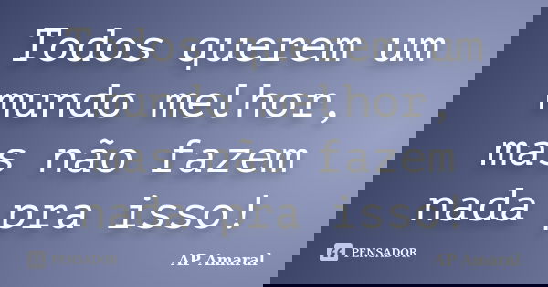 Todos querem um mundo melhor, mas não fazem nada pra isso!... Frase de AP Amaral.