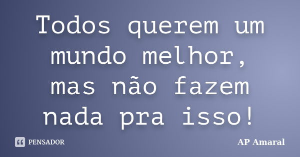 Todos querem um mundo melhor, mas não fazem nada pra isso!... Frase de AP Amaral.