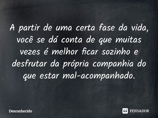 ⁠A partir de uma certa fase da vida, você se dá conta de que muitas vezes é melhor ficar sozinho e desfrutar da própria companhia do que estar mal-acompanhado.